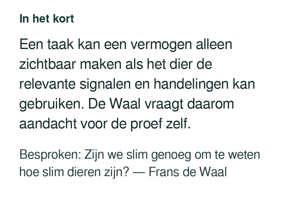 Een taak kan een vermogen alleen zichtbaar maken als het dier de relevante signalen en handelingen kan gebruiken. De Waal vraagt daarom aandacht voor de proef zelf. Besproken: Zijn we slim genoeg om te weten hoe slim dieren zijn? — Frans de Waal.