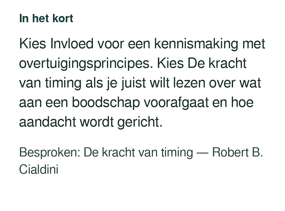 Kies Invloed voor een kennismaking met overtuigingsprincipes. Kies De kracht van timing als je juist wilt lezen over wat aan een boodschap voorafgaat en hoe aandacht wordt gericht. Besproken: De kracht van timing — Robert B. Cialdini.