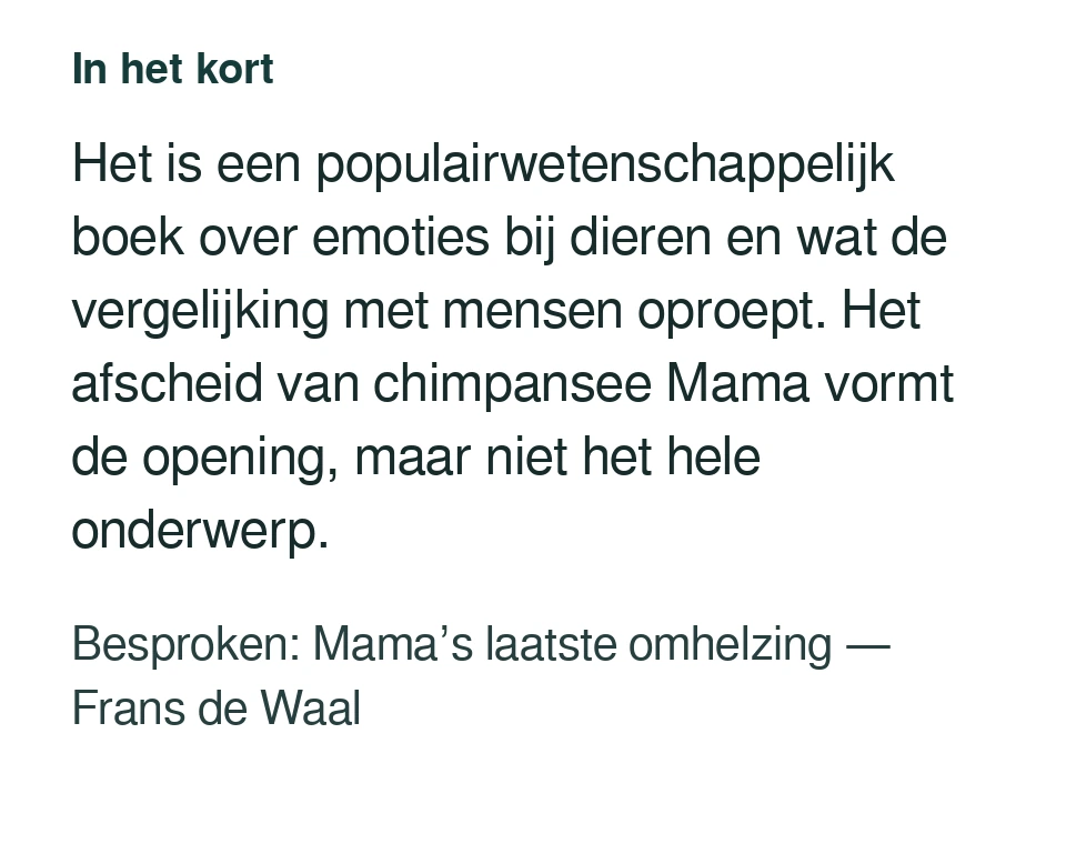 Het is een populairwetenschappelijk boek over emoties bij dieren en wat de vergelijking met mensen oproept. Het afscheid van chimpansee Mama vormt de opening, maar niet het hele onderwerp. Besproken: Mama’s laatste omhelzing — Frans de Waal.