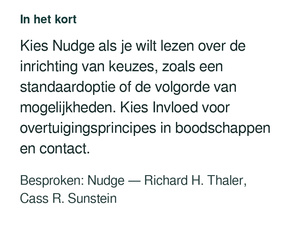 Kies Nudge als je wilt lezen over de inrichting van keuzes, zoals een standaardoptie of de volgorde van mogelijkheden. Kies Invloed voor overtuigingsprincipes in boodschappen en contact. Besproken: Nudge — Richard H. Thaler, Cass R. Sunstein.