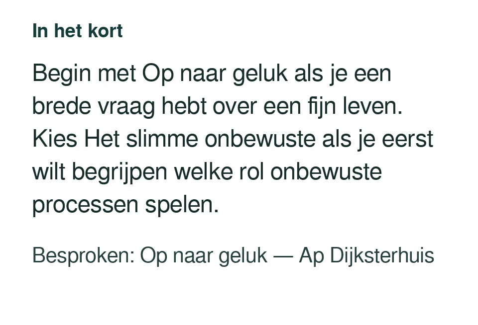 Begin met Op naar geluk als je een brede vraag hebt over een fijn leven. Kies Het slimme onbewuste als je eerst wilt begrijpen welke rol onbewuste processen spelen. Besproken: Op naar geluk — Ap Dijksterhuis.