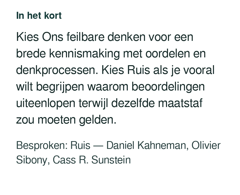Kies Ons feilbare denken voor een brede kennismaking met oordelen en denkprocessen. Kies Ruis als je vooral wilt begrijpen waarom beoordelingen uiteenlopen terwijl dezelfde maatstaf zou moeten gelden. Besproken: Ruis — Daniel Kahneman, Olivier Sibony, Cass R. Sunstein.